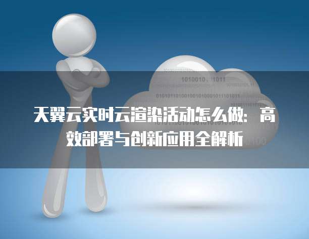 天翼云实时云渲染活动怎么做:高效部署与创新应用全解析