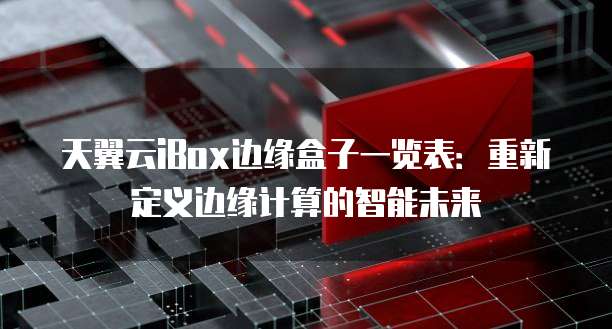 天翼云iBox边缘盒子一览表:重新定义边缘计算的智能未来