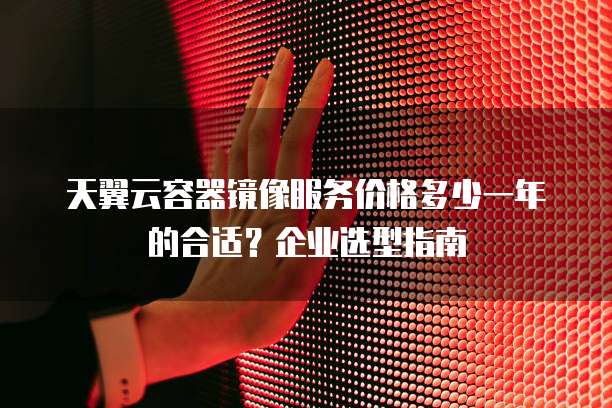 天翼云容器镜像服务价格多少一年的合适?企业选型指南