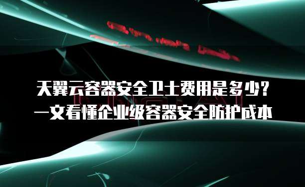 天翼云容器安全卫士费用是多少?一文看懂企业级容器安全防护成本