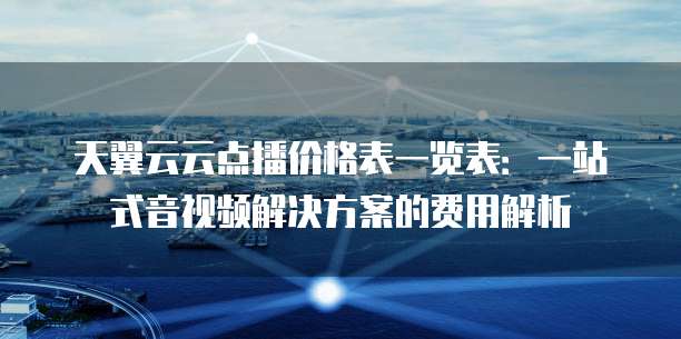 天翼云云点播价格表一览表:一站式音视频解决方案的费用解析