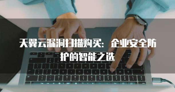 天翼云漏洞扫描购买:企业安全防护的智能之选