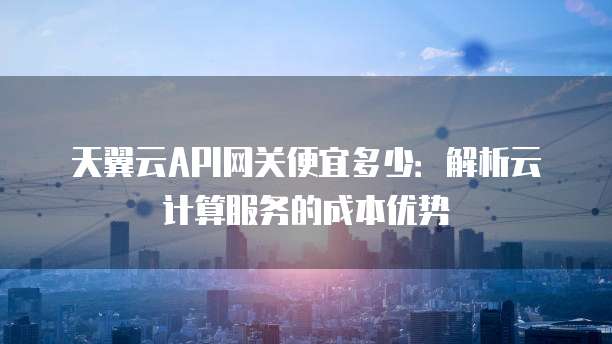 天翼云API网关便宜多少:解析云计算服务的成本优势