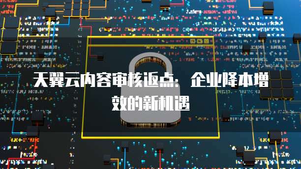 天翼云内容审核返点:企业降本增效的新机遇