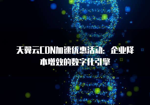天翼云CDN加速优惠活动:企业降本增效的数字化引擎
