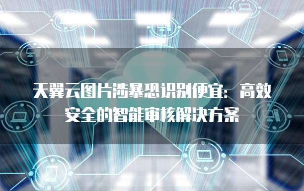 天翼云图片涉暴恐识别便宜:高效安全的智能审核解决方案