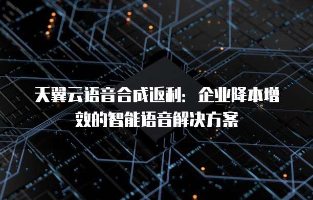 天翼云语音合成返利:企业降本增效的智能语音解决方案
