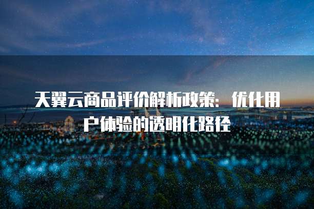 天翼云商品评价解析政策：优化用户体验的透明化路径