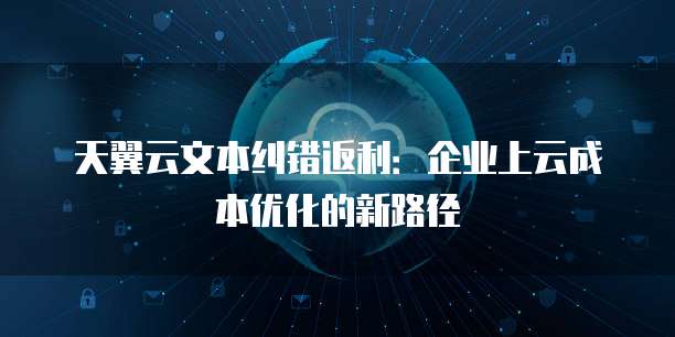 天翼云文本纠错返利:企业上云成本优化的新路径