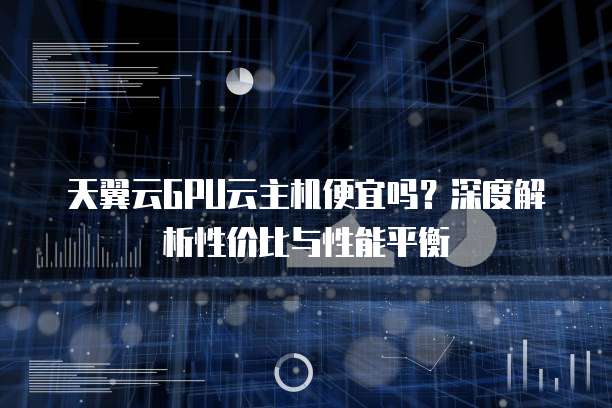 天翼云GPU云主机便宜吗?深度解析性价比与性能平衡