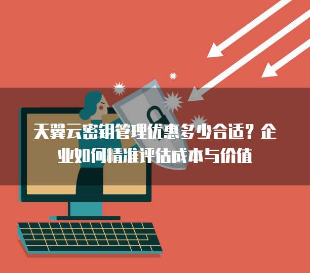 天翼云密钥管理优惠多少合适?企业如何精准评估成本与价值