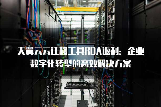 天翼云云迁移工具RDA返利:企业数字化转型的高效解决方案