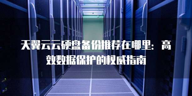 天翼云云硬盘备份推荐在哪里:高效数据保护的权威指南