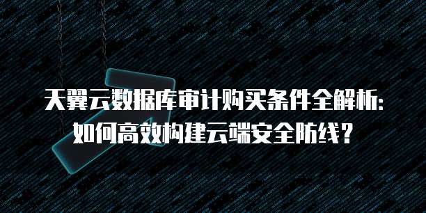 天翼云数据库审计购买条件全解析:如何高效构建云端安全防线?