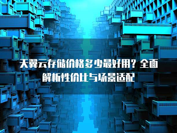 天翼云存储价格多少最好用?全面解析性价比与场景适配