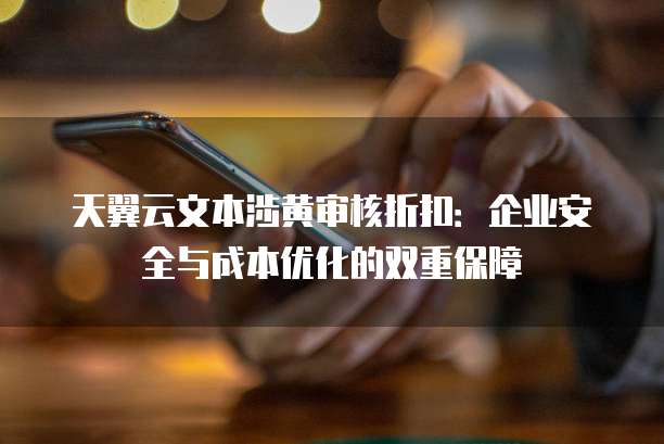 天翼云文本涉黄审核折扣:企业安全与成本优化的双重保障