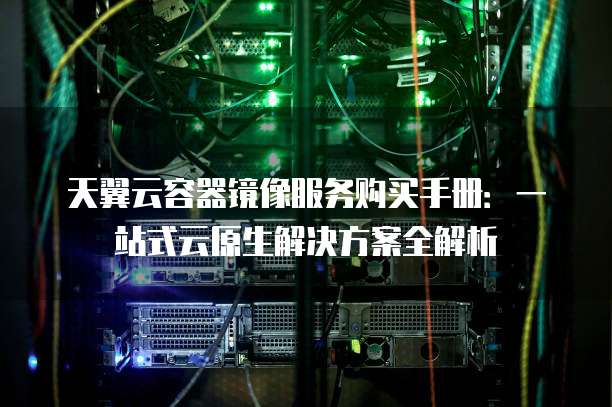 天翼云容器镜像服务购买手册:一站式云原生解决方案全解析