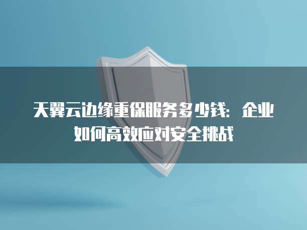 天翼云边缘重保服务多少钱:企业如何高效应对安全挑战