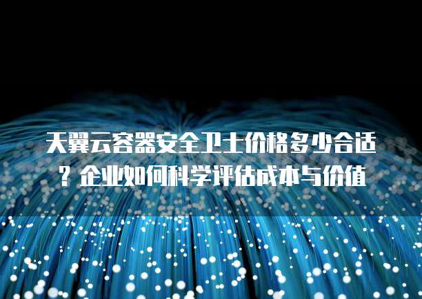 天翼云容器安全卫士价格多少合适?企业如何科学评估成本与价值