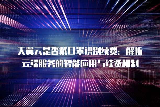天翼云是否戴口罩识别续费:解析云端服务的智能应用与续费机制