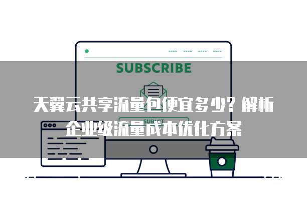 天翼云共享流量包便宜多少？解析企业级流量成本优化方案