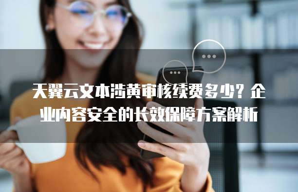 天翼云文本涉黄审核续费多少?企业内容安全的长效保障方案解析