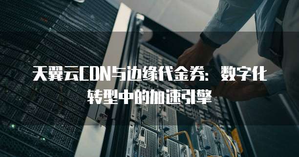 天翼云CDN与边缘代金券:数字化转型中的加速引擎