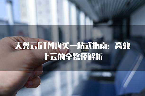 天翼云GTM购买一站式指南：高效上云的全路径解析