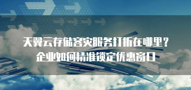 天翼云存储容灾服务打折在哪里?企业如何精准锁定优惠窗口