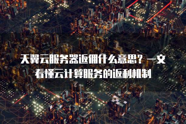 天翼云服务器返佣什么意思?一文看懂云计算服务的返利机制