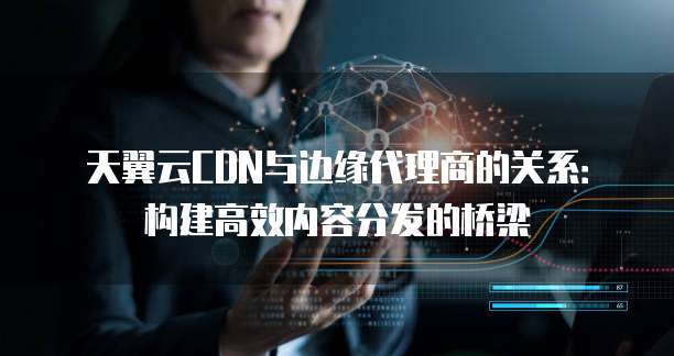天翼云CDN与边缘代理商的关系：构建高效内容分发的桥梁