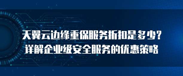 天翼云边缘重保服务折扣是多少?详解企业级安全服务的优惠策略