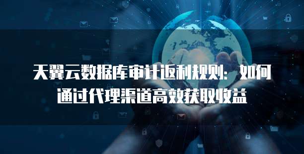 天翼云数据库审计返利规则:如何通过代理渠道高效获取收益