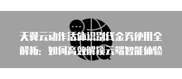 天翼云动作活体识别代金券使用全解析:如何高效解锁云端智能体验