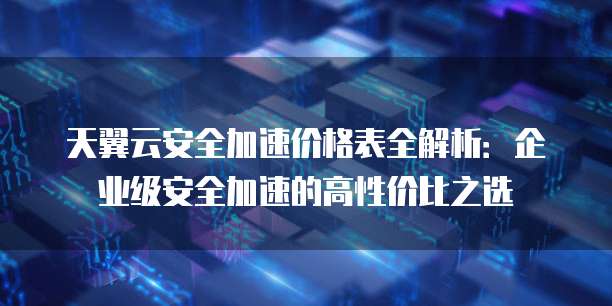 天翼云安全加速价格表全解析：企业级安全加速的高性价比之选