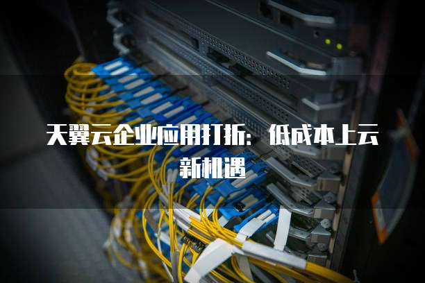 天翼云企业应用打折:低成本上云新机遇