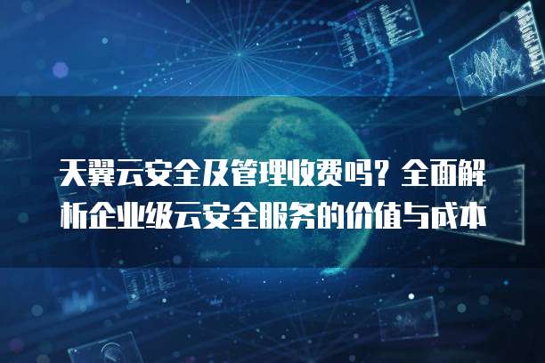 天翼云安全及管理收费吗?全面解析企业级云安全服务的价值与成本