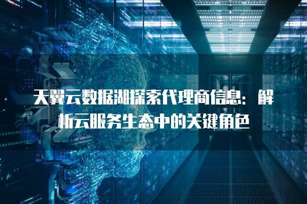 天翼云数据湖探索代理商信息:解析云服务生态中的关键角色