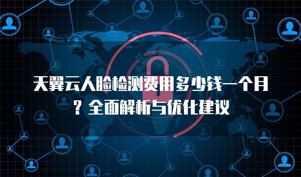 天翼云人脸检测费用多少钱一个月?全面解析与优化建议