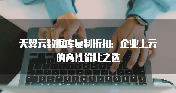 天翼云数据库复制折扣:企业上云的高性价比之选
