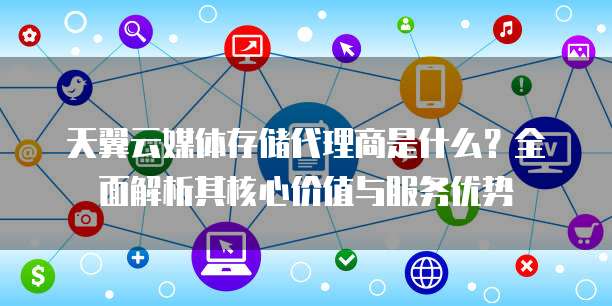 天翼云媒体存储代理商是什么?全面解析其核心价值与服务优势