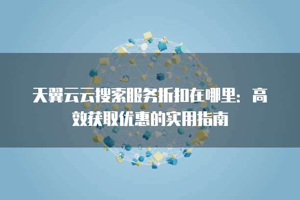 天翼云云搜索服务折扣在哪里:高效获取优惠的实用指南