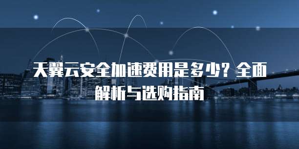 天翼云安全加速费用是多少?全面解析与选购指南