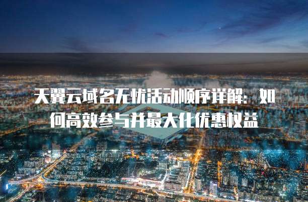 天翼云域名无忧活动顺序详解：如何高效参与并最大化优惠权益