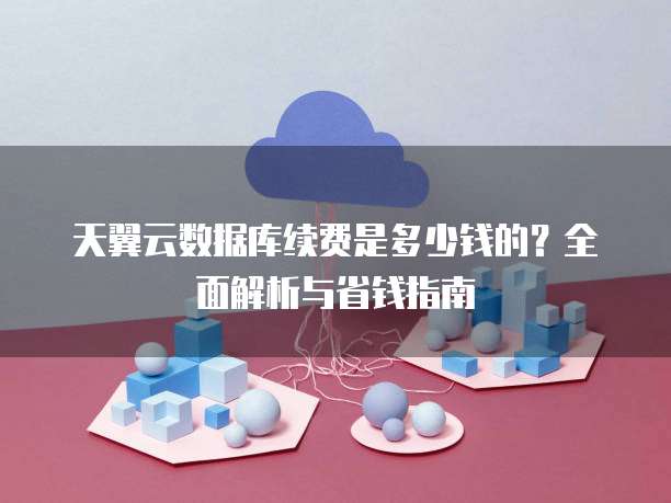 天翼云数据库续费是多少钱的?全面解析与省钱指南