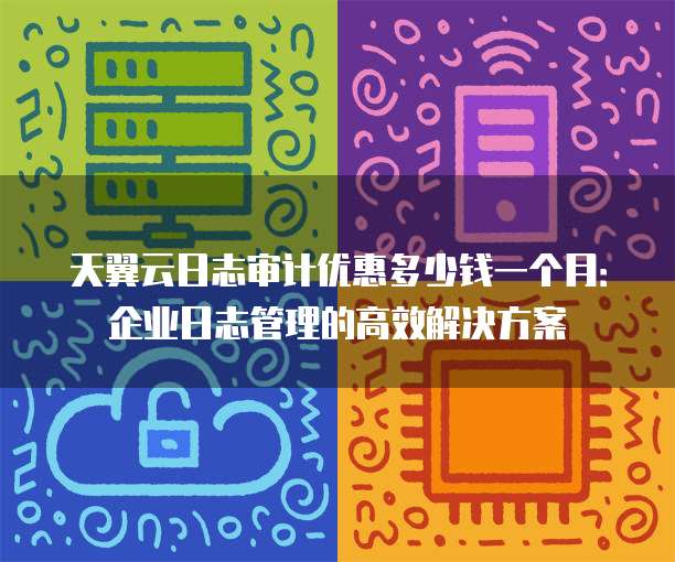 天翼云日志审计优惠多少钱一个月:企业日志管理的高效解决方案