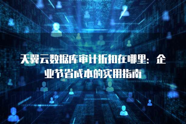 天翼云数据库审计折扣在哪里:企业节省成本的实用指南
