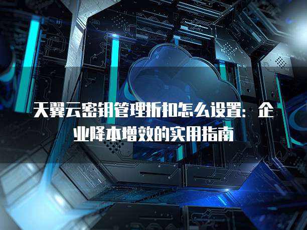 天翼云密钥管理折扣怎么设置:企业降本增效的实用指南
