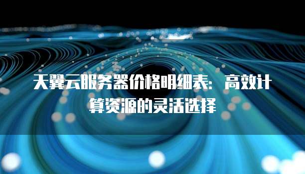 天翼云服务器价格明细表:高效计算资源的灵活选择