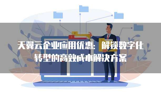 天翼云企业应用优惠:解锁数字化转型的高效成本解决方案